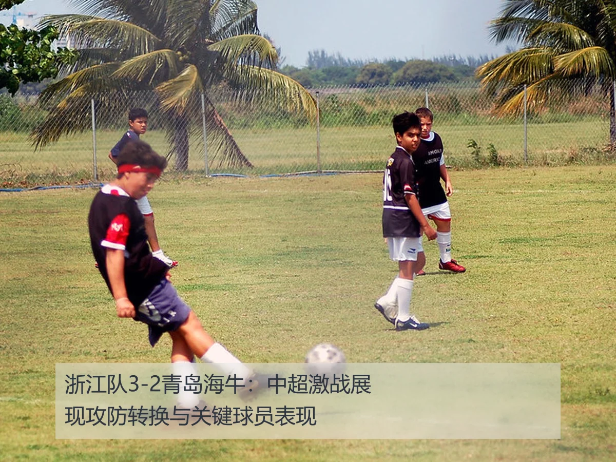 浙江队3-2青岛海牛：中超激战展现攻防转换与关键球员表现